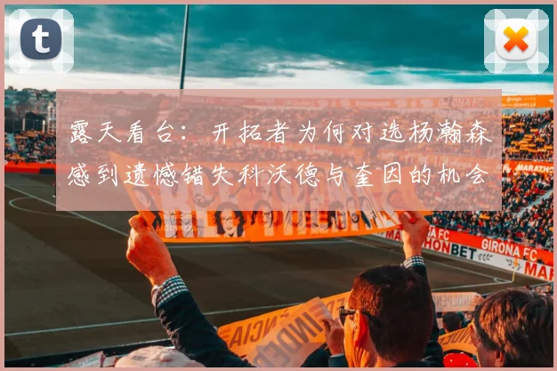 露天看台：开拓者为何对选杨瀚森感到遗憾错失科沃德与奎因的机会