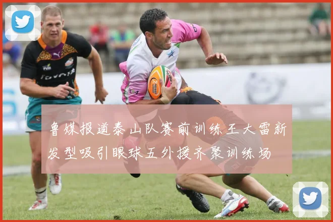 鲁媒报道泰山队赛前训练王大雷新发型吸引眼球五外援齐聚训练场