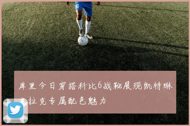 库里今日穿搭科比6战靴展现凯特琳克拉克专属配色魅力