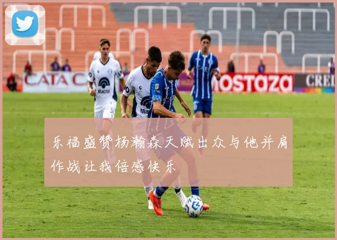 乐福盛赞杨瀚森天赋出众与他并肩作战让我倍感快乐