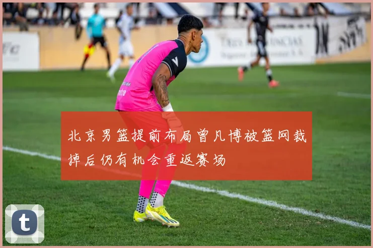 北京男篮提前布局曾凡博被篮网裁掉后仍有机会重返赛场