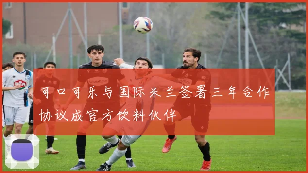 可口可乐与国际米兰签署三年合作协议成官方饮料伙伴