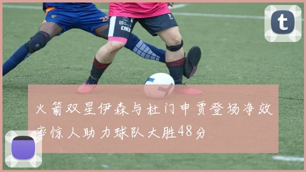 火箭双星伊森与杜门申贾登场净效率惊人助力球队大胜48分