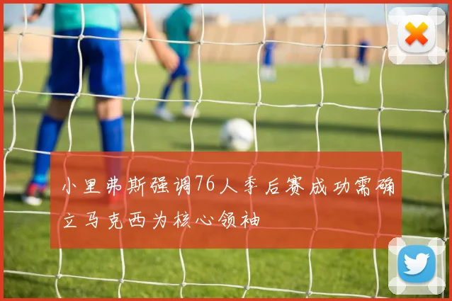 小里弗斯强调76人季后赛成功需确立马克西为核心领袖