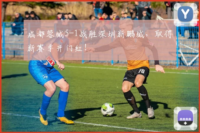成都蓉城5-1战胜深圳新鹏城，取得新赛季开门红！