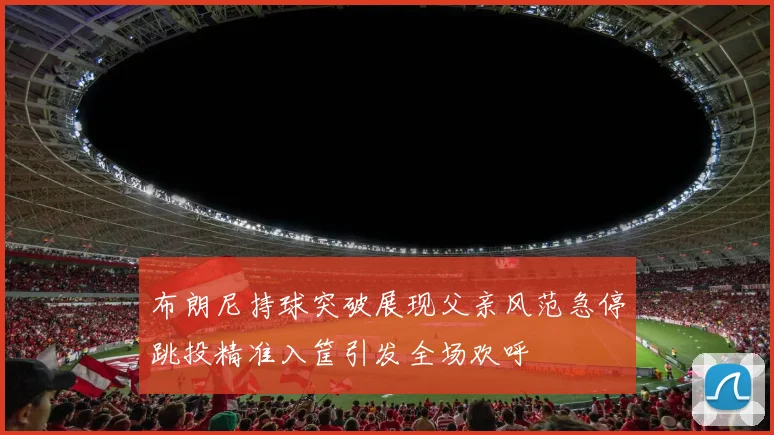 布朗尼持球突破展现父亲风范急停跳投精准入筐引发全场欢呼