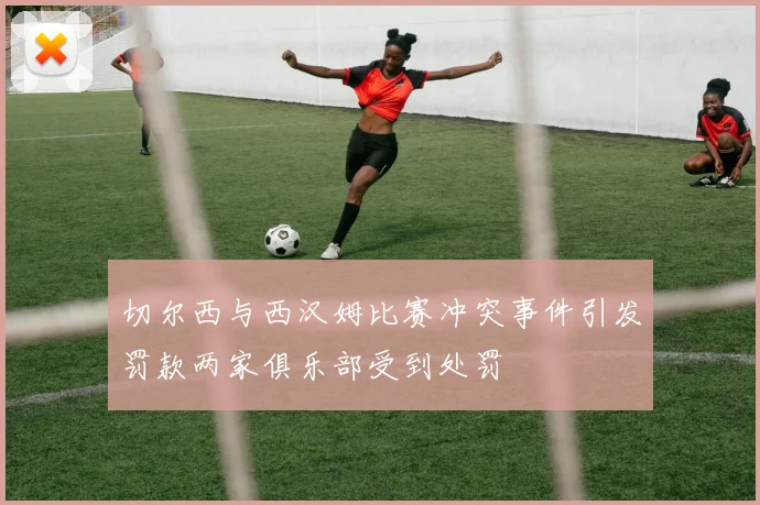 切尔西与西汉姆比赛冲突事件引发罚款两家俱乐部受到处罚