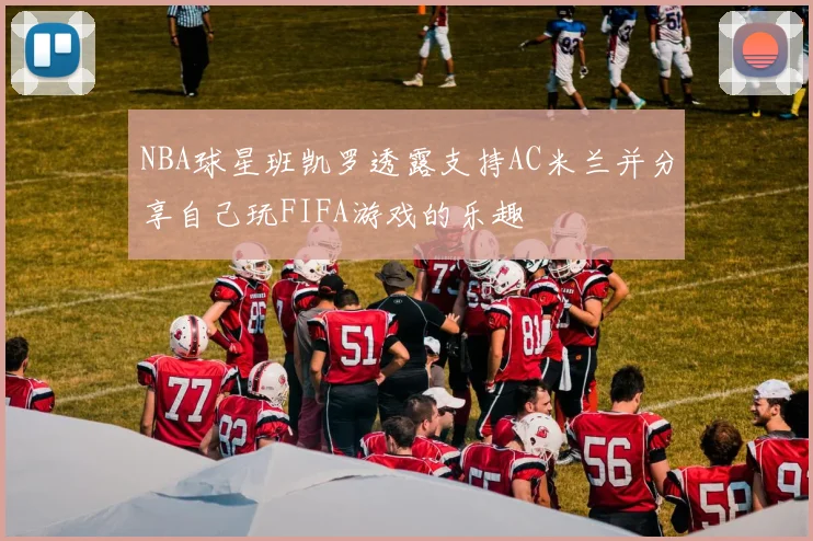 NBA球星班凯罗透露支持AC米兰并分享自己玩FIFA游戏的乐趣