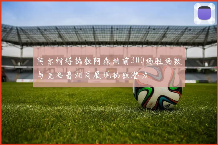 阿尔特塔执教阿森纳前300场胜场数与克洛普相同展现执教潜力