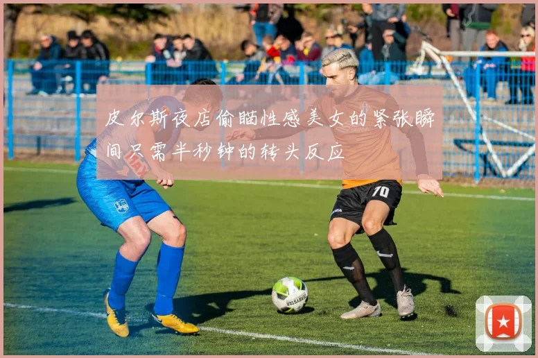 皮尔斯夜店偷瞄性感美女的紧张瞬间只需半秒钟的转头反应
