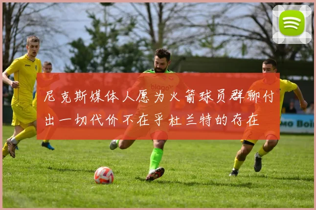 尼克斯媒体人愿为火箭球员群聊付出一切代价不在乎杜兰特的存在