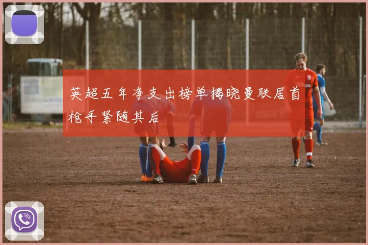 英超五年净支出榜单揭晓曼联居首枪手紧随其后