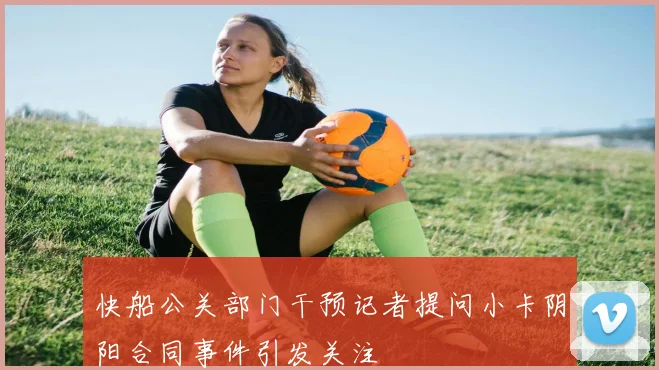 快船公关部门干预记者提问小卡阴阳合同事件引发关注