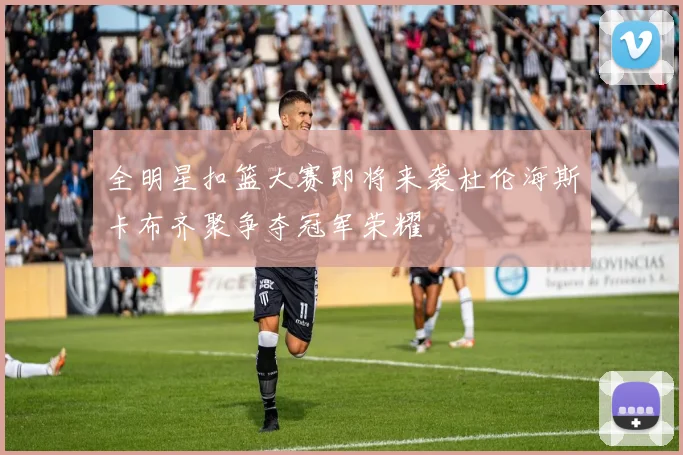 全明星扣篮大赛即将来袭杜伦海斯卡布齐聚争夺冠军荣耀