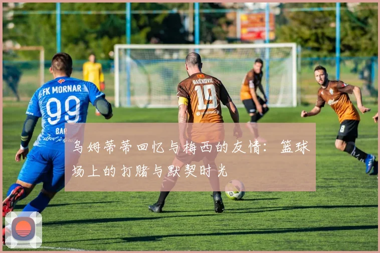 乌姆蒂蒂回忆与梅西的友情：篮球场上的打赌与默契时光