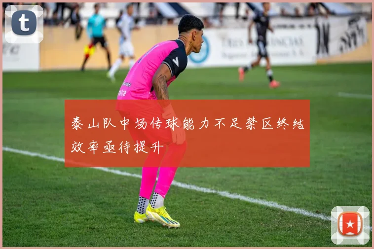 泰山队中场传球能力不足禁区终结效率亟待提升