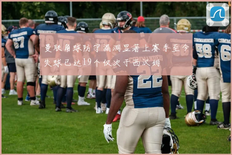 曼联角球防守漏洞显著上赛季至今失球已达19个仅次于西汉姆
