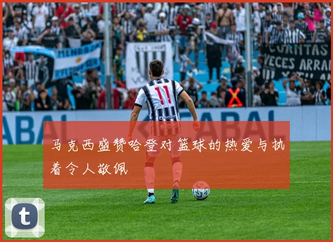 马克西盛赞哈登对篮球的热爱与执着令人敬佩