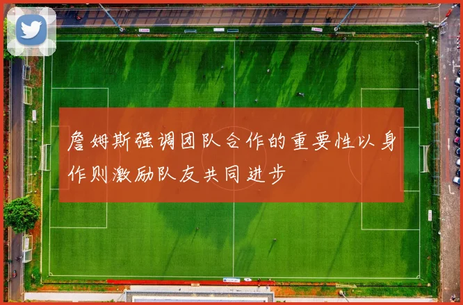 詹姆斯强调团队合作的重要性以身作则激励队友共同进步