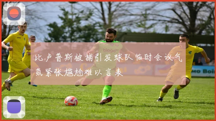 比卢普斯被捕引发球队临时会议气氛紧张尴尬难以言表