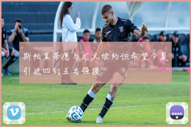 斯帕莱蒂愿与尤文续约但希望今夏引进四到五名强援