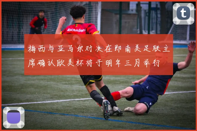 梅西与亚马尔对决在即南美足联主席确认欧美杯将于明年三月举行