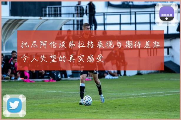 托尼阿伦谈弗拉格表现与期待差距令人失望的真实感受