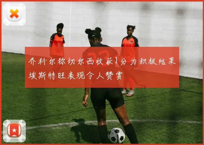 乔科尔称切尔西收获1分为积极结果埃斯特旺表现令人赞赏