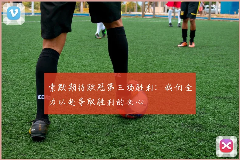索默期待欧冠第三场胜利：我们全力以赴争取胜利的决心