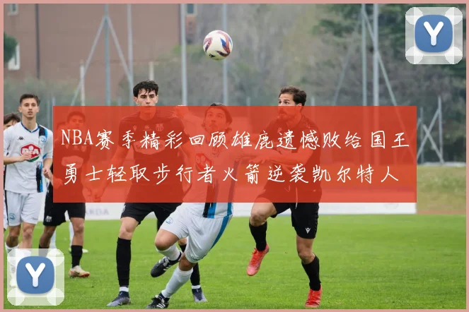 NBA赛季精彩回顾雄鹿遗憾败给国王勇士轻取步行者火箭逆袭凯尔特人