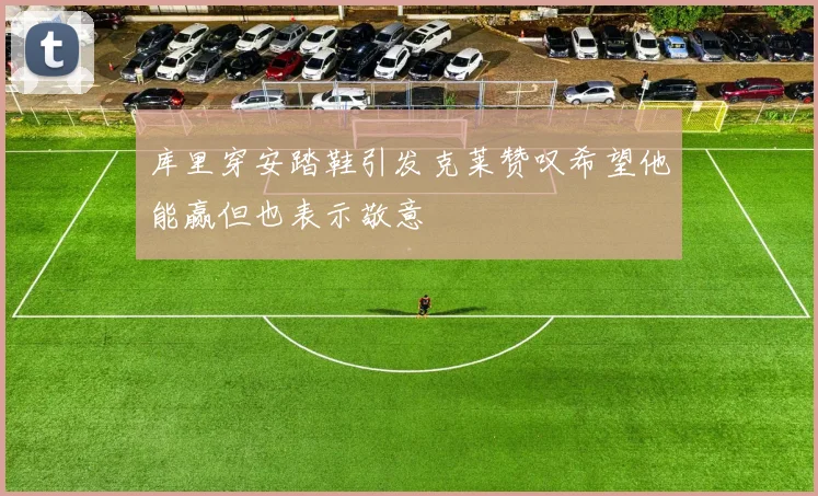 库里穿安踏鞋引发克莱赞叹希望他能赢但也表示敬意