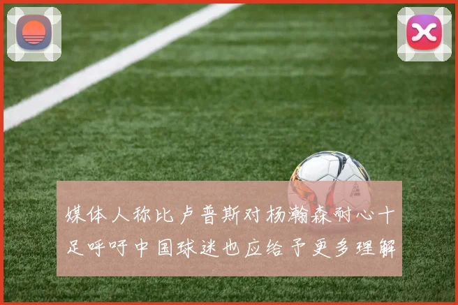 媒体人称比卢普斯对杨瀚森耐心十足呼吁中国球迷也应给予更多理解与支持