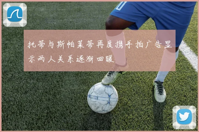 托蒂与斯帕莱蒂再度携手拍广告显示两人关系逐渐回暖