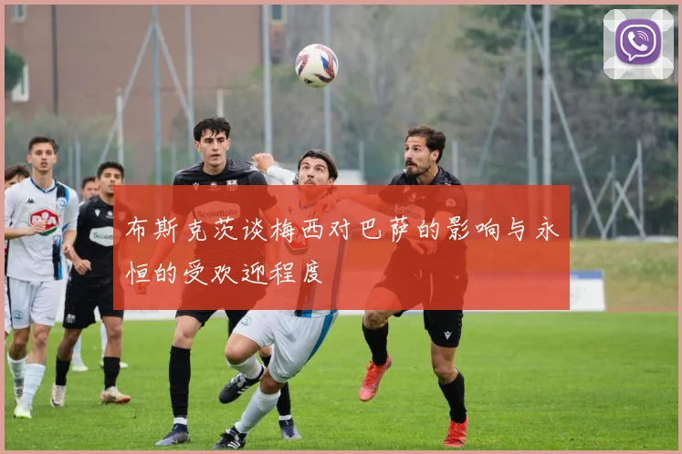 布斯克茨谈梅西对巴萨的影响与永恒的受欢迎程度