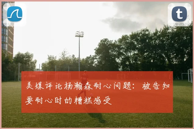 美媒评论杨瀚森耐心问题：被告知要耐心时的糟糕感受