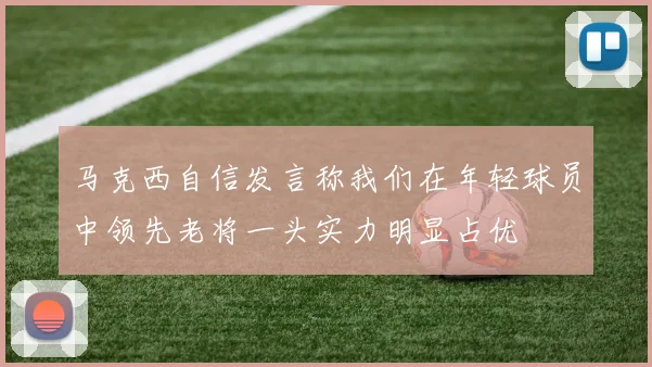 马克西自信发言称我们在年轻球员中领先老将一头实力明显占优