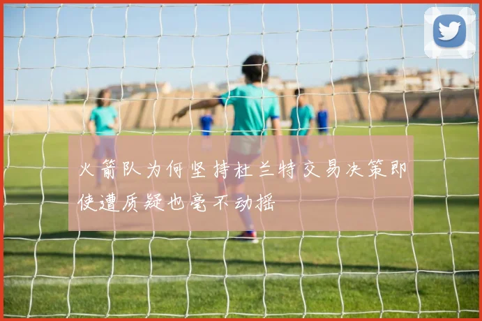 火箭队为何坚持杜兰特交易决策即使遭质疑也毫不动摇