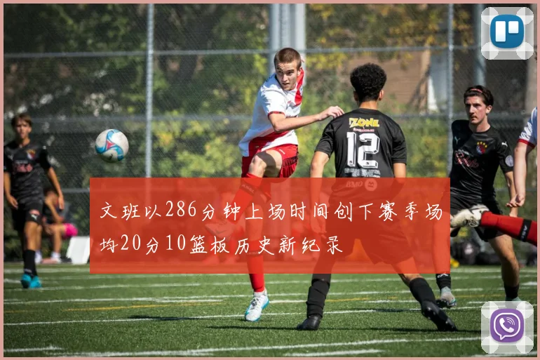 文班以286分钟上场时间创下赛季场均20分10篮板历史新纪录