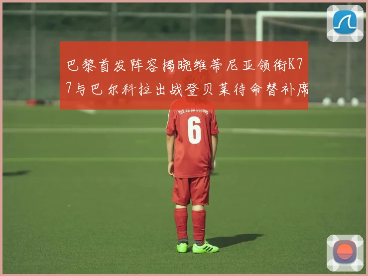 巴黎首发阵容揭晓维蒂尼亚领衔K77与巴尔科拉出战登贝莱待命替补席
